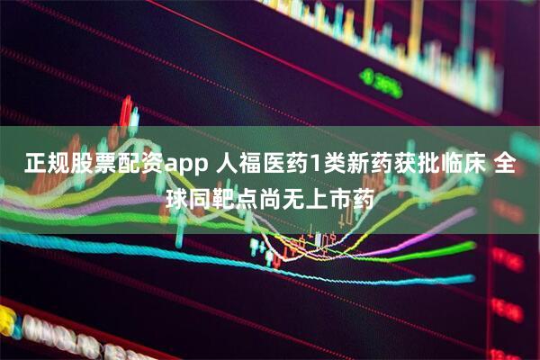 正规股票配资app 人福医药1类新药获批临床 全球同靶点尚无上市药