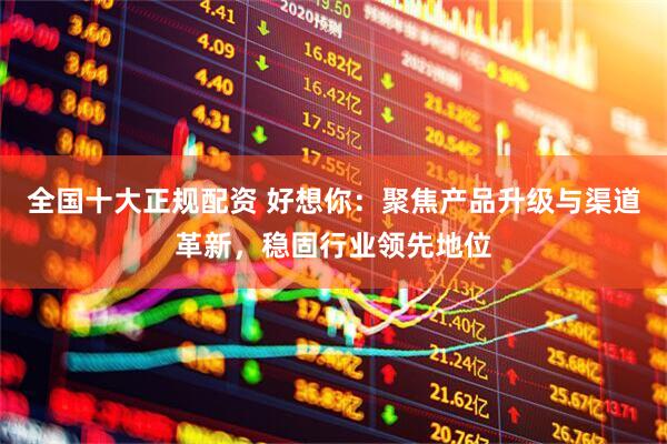 全国十大正规配资 好想你：聚焦产品升级与渠道革新，稳固行业领先地位