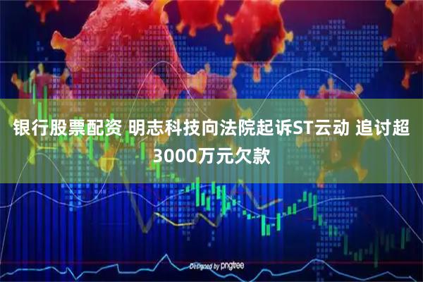 银行股票配资 明志科技向法院起诉ST云动 追讨超3000万元欠款