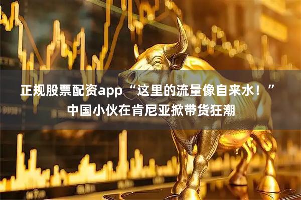 正规股票配资app “这里的流量像自来水！” 中国小伙在肯尼亚掀带货狂潮