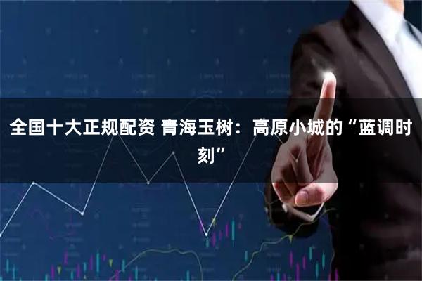 全国十大正规配资 青海玉树：高原小城的“蓝调时刻”