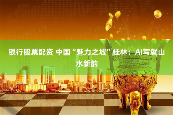 银行股票配资 中国“魅力之城”桂林：AI写就山水新韵