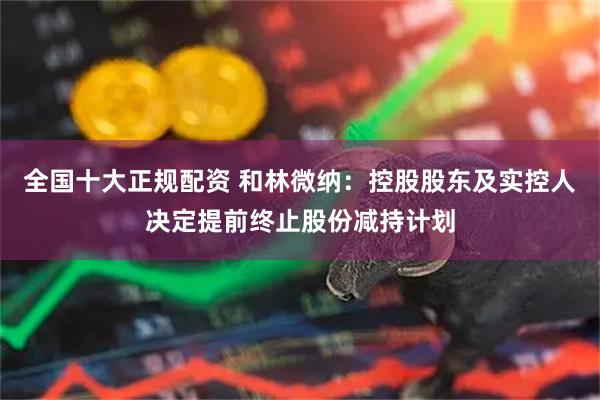 全国十大正规配资 和林微纳：控股股东及实控人决定提前终止股份减持计划
