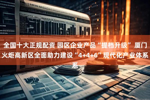 全国十大正规配资 园区企业产品“提档升级” 厦门火炬高新区全面助力建设“4+4+6”现代化产业体系