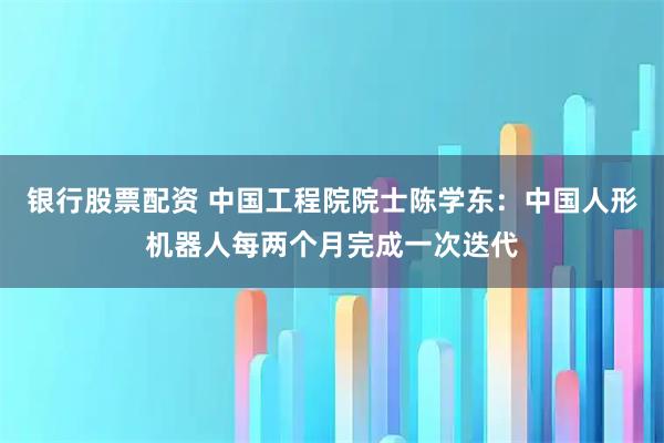 银行股票配资 中国工程院院士陈学东：中国人形机器人每两个月完成一次迭代