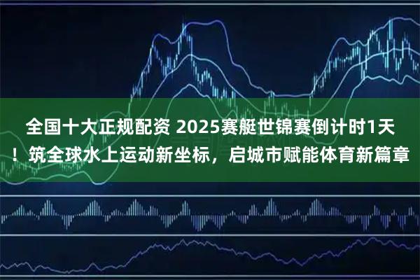 全国十大正规配资 2025赛艇世锦赛倒计时1天！筑全球水上运动新坐标，启城市赋能体育新篇章