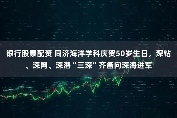 银行股票配资 同济海洋学科庆贺50岁生日，深钻、深网、深潜“三深”齐备向深海进军