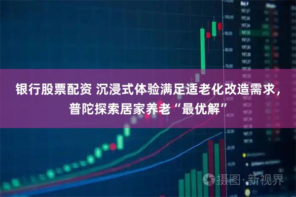 银行股票配资 沉浸式体验满足适老化改造需求，普陀探索居家养老“最优解”