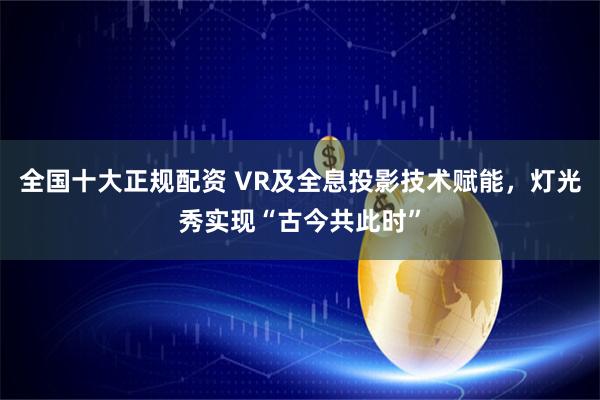 全国十大正规配资 VR及全息投影技术赋能，灯光秀实现“古今共此时”