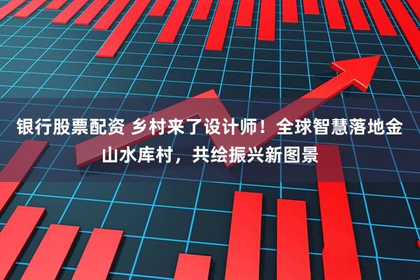 银行股票配资 乡村来了设计师！全球智慧落地金山水库村，共绘振兴新图景