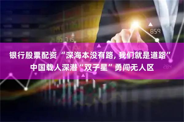 银行股票配资 “深海本没有路, 我们就是道路” 中国载人深潜“双子星”勇闯无人区