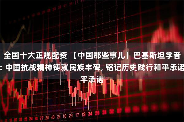 全国十大正规配资 【中国那些事儿】巴基斯坦学者: 中国抗战精神铸就民族丰碑, 铭记历史践行和平承诺
